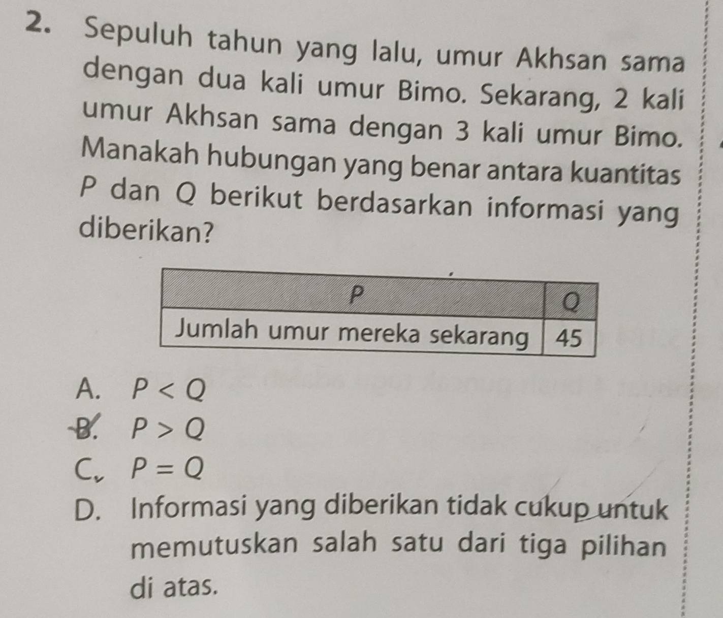 Sepuluh tahun yang lalu, umur Akhsan sama
dengan dua kali umur Bimo. Sekarang, 2 kali
umur Akhsan sama dengan 3 kali umur Bimo.
Manakah hubungan yang benar antara kuantitas
P dan Q berikut berdasarkan informasi yang
diberikan?
A. P
-B. P>Q
C. P=Q
D. Informasi yang diberikan tidak cukup untuk
memutuskan salah satu dari tiga pilihan
di atas.