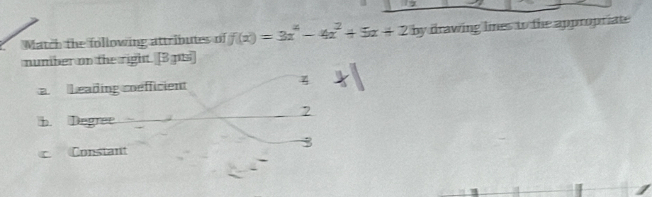 a 
Match the following attributes of f(x)=3x^4-4x^2+5x+2b V drawing limes to the appropriate 
number on the right. [3 pts 
a Leading coefficient 
4 
2 
b. Degree 
3 
c Constant