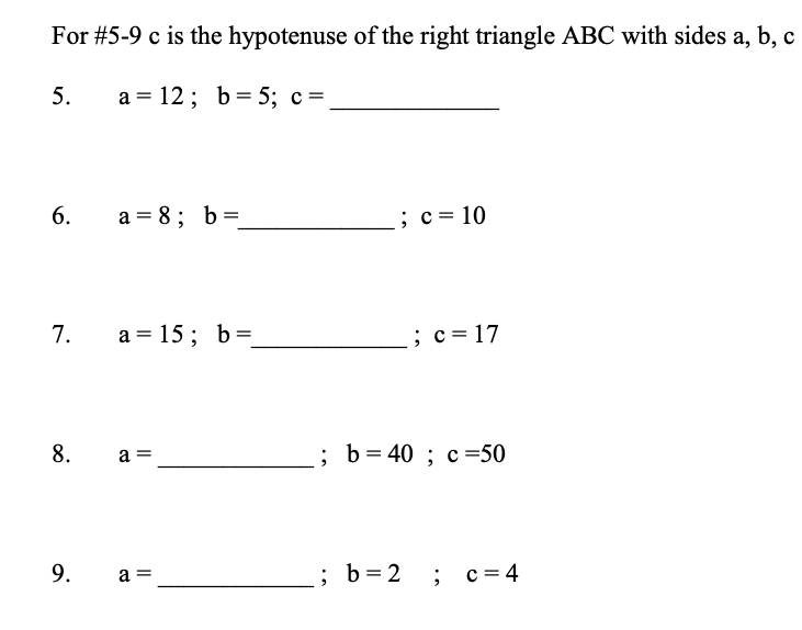 For #5-9 c is the hypotenuse of the right triangle ABC with sides a, b, c
5. a=12; b=5; c=
_ 
6. a=8; b= _ ; c=10
7. a=15; b= _ ; c=17
8. a= _ b=40; c=50
: 
9. a= _ b=2; c=4
: