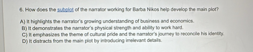 How does the subplot of the narrator working for Barba Nikos help develop the main plot?
A) It highlights the narrator's growing understanding of business and economics.
B) It demonstrates the narrator's physical strength and ability to work hard.
C) It emphasizes the theme of cultural pride and the narrator's journey to reconcile his identity.
D) It distracts from the main plot by introducing irrelevant details.