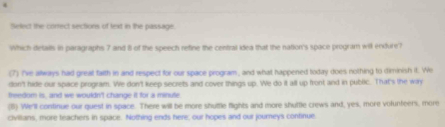 Select the correct sections of text in the passage.
Which detaits in paragraphs 7 and 8 of the speech refine the central idea that the nation's space program will endure?
(7) I've always had great falth in and respect for our space program, and what happened today does nothing to diminish it. We
don't hide our space program. We don't keep secrets and cover things up. We do it all up front and in public. That's the way
treedom is, and we wouldn't change it for a minute.
(6) We'll continue our quest in space. There will be more shuttle flights and more shuttle crews and, yes, more volunteers, more
civilians, more teachers in space. Nothing ends here; our hopes and our journeys continue