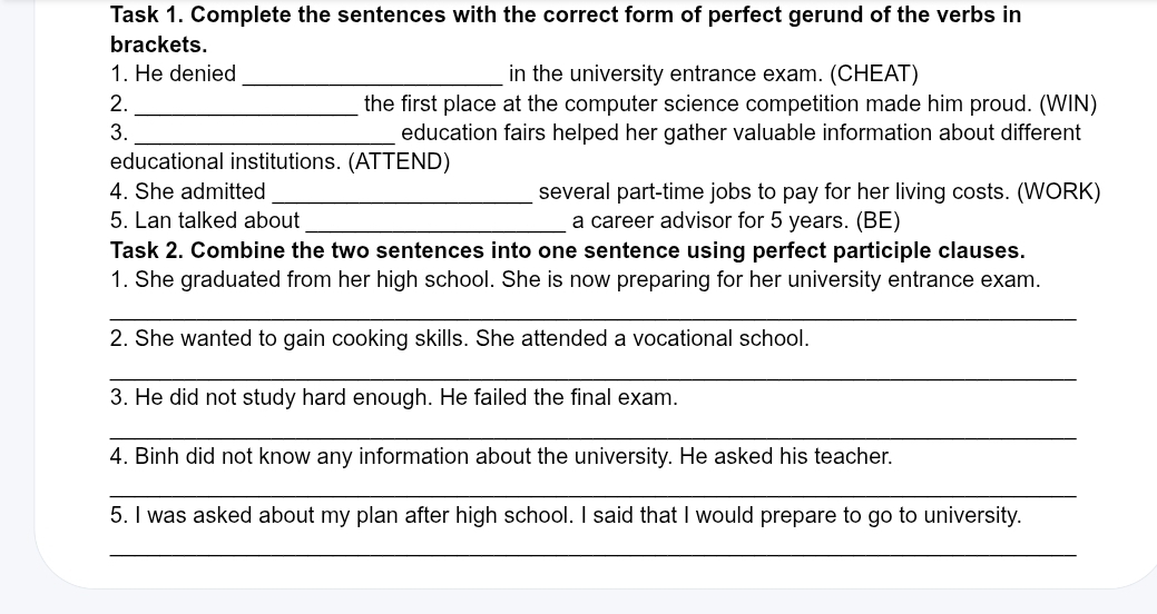 Task 1. Complete the sentences with the correct form of perfect gerund of the verbs in 
brackets. 
1. He denied _in the university entrance exam. (CHEAT) 
2. _the first place at the computer science competition made him proud. (WIN) 
3. _education fairs helped her gather valuable information about different 
educational institutions. (ATTEND) 
4. She admitted _several part-time jobs to pay for her living costs. (WORK) 
5. Lan talked about _a career advisor for 5 years. (BE) 
Task 2. Combine the two sentences into one sentence using perfect participle clauses. 
1. She graduated from her high school. She is now preparing for her university entrance exam. 
_ 
2. She wanted to gain cooking skills. She attended a vocational school. 
_ 
3. He did not study hard enough. He failed the final exam. 
_ 
4. Binh did not know any information about the university. He asked his teacher. 
_ 
5. I was asked about my plan after high school. I said that I would prepare to go to university. 
_