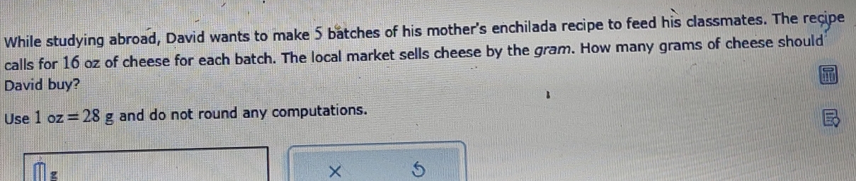 While studying abroad, David wants to make 5 batches of his mother's enchilada recipe to feed his classmates. The recipe 
calls for 16 oz of cheese for each batch. The local market sells cheese by the gram. How many grams of cheese should 
David buy? 
Use 1oz=28g and do not round any computations.
g
× 5