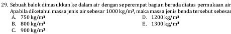 Sebuah balok dimasukkan ke dalam air dengan seperempat bagian berada diatas permukaan ain
Apabila diketahui massa jenis air sebesar 1000kg/m^3 , maka massa jenis benda tersebut sebesar
D.
A. 750kg/m^3 1200kg/m^3
B. 800kg/m^3 E. 1300kg/m^3
C. 900kg/m^3