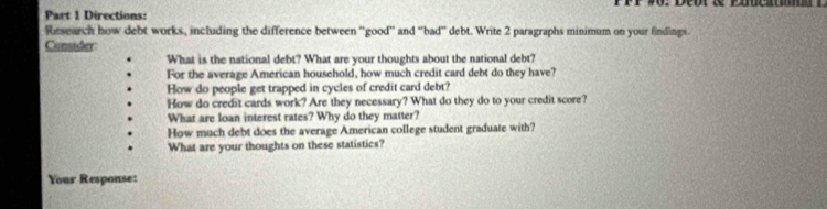 Directions: 
Research how debt works, including the difference between 'good' and ''bad'' debt. Write 2 paragraphs minimum on your findings. 
Consider: 
What is the national debt? What are your thoughts about the national debt? 
For the average American household, how much credit card debt do they have? 
How do people get trapped in cycles of credit card debt? 
How do credit cards work? Are they necessary? What do they do to your credit score? 
What are loan interest rates? Why do they matter? 
How much debt does the average American college student graduate with? 
What are your thoughts on these statistics? 
Your Response: