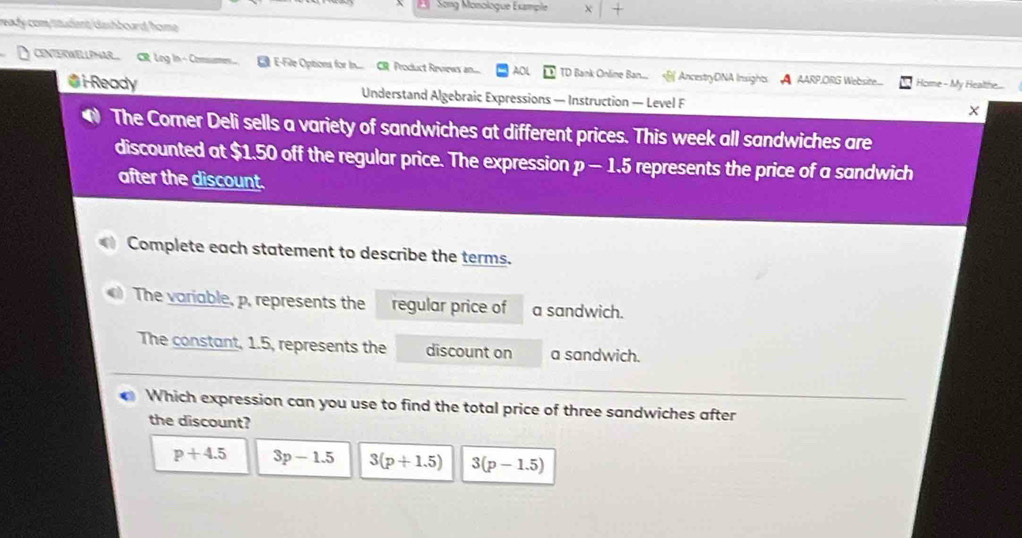 Song Monologue Example X
ready com tittudent blsshboard home 
CENTERWELLPNARL CR Log In - Comme.... E-Fie Options for In.... CR. Product Reviews an..... AOL TD Baink Online Ban.... AncestryONA Insights A AARP,ORG Website.... Home - My Healthe...
Gi-Ready Understand Algebraic Expressions — Instruction — Level F
● The Corner Deli sells a variety of sandwiches at different prices. This week all sandwiches are
discounted at $1.50 off the regular price. The expression p - 1.5 represents the price of a sandwich
after the discount.
Complete each statement to describe the terms.
The variable, p, represents the regular price of a sandwich.
The constant, 1.5, represents the discount on a sandwich.
Which expression can you use to find the total price of three sandwiches after
the discount?
p+4.5 3p-1.5 3(p+1.5) 3(p-1.5)