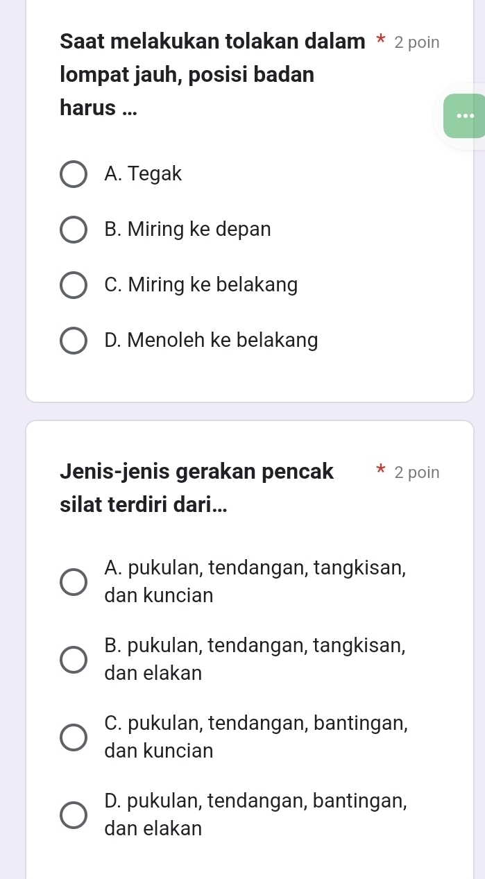 Saat melakukan tolakan dalam * 2 poin
lompat jauh, posisi badan
harus ...
...
A. Tegak
B. Miring ke depan
C. Miring ke belakang
D. Menoleh ke belakang
Jenis-jenis gerakan pencak 2 poin
silat terdiri dari...
A. pukulan, tendangan, tangkisan,
dan kuncian
B. pukulan, tendangan, tangkisan,
dan elakan
C. pukulan, tendangan, bantingan,
dan kuncian
D. pukulan, tendangan, bantingan,
dan elakan