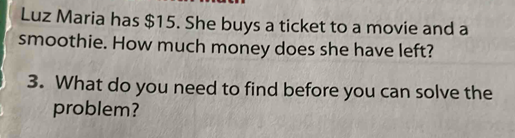 Luz Maria has $15. She buys a ticket to a movie and a 
smoothie. How much money does she have left? 
3. What do you need to find before you can solve the 
problem?