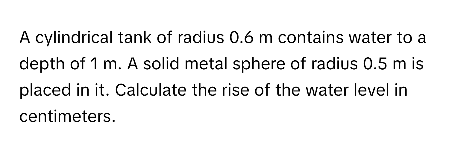 A cylindrical tank of radius 0.6 m contains water to a depth of 1 m. A solid metal sphere of radius 0.5 m is placed in it. Calculate the rise of the water level in centimeters.