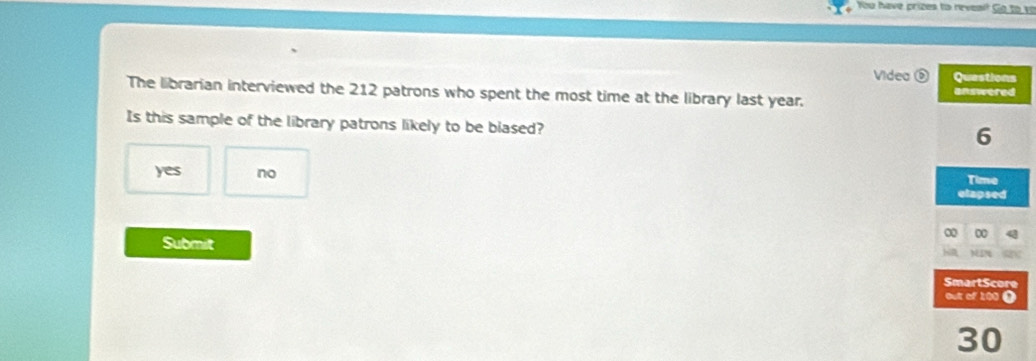 You have prizes to reveal? Go to vo
Videa Questions
The librarian interviewed the 212 patrons who spent the most time at the library last year.
answered
Is this sample of the library patrons likely to be blased?
6
yes no Time
elapsed
∞ 0
Submit
SmartScore
out of 100 )
30