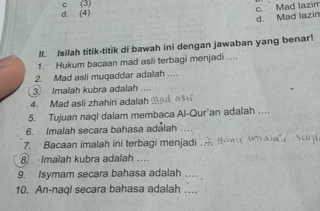 c (3)
c. Mad lazim
d. . (4)
d. Mad lazim
II. Isilah titik-titik di bawah ini dengan jawaban yang benar!
1. Hukum bacaan mad asli terbagi menjadi ....
2. Mad asli muqaddar adalah ...
3. Imalah kubra adalah ....
4. Mad asli zhahiri adalah
5. Tujuan naql dalam membaca Al-Qur'an adalah ....
6. Imalah secara bahasa adálah ...
7. Bacaan imalah ini terbagi menjadi
8 Imalah kubra adalah ..
9. Isymam secara bahasa adalah …
10. An-naql secara bahasa adalah ….