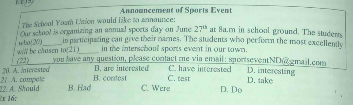 Ex 15:
Announcement of Sports Event
The School Youth Union would like to announce:
Our school is organizing an annual sports day on June 27^(th) at 8a.m in school ground. The students
who(20)_ in participating can give their names. The students who perform the most excellently
will be chosen to(21)_ in the interschool sports event in our town.
(22) you have any question, please contact me via email: sportseventND@gmail.com
20. A. interested B. are interested C. have interested D. interesting
21. A. compete B. contest C. test D. take
22. A. Should B. Had C. Were D. Do
Ex 16: