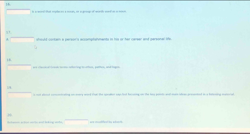 is a word that replaces a noun, or a group of words used as a noun. 
17. 
A overline  should contain a person's accomplishments in his or her career and personal life. 
18. 
are classical Greek terms referring to ethos, pathos, and logos. 
19. 
is not about concentrating on every word that the speaker says but focusing on the key points and main ideas presented in a listening material. 
20. 
Between action verbs and linking verbs, are modified by adverb.
