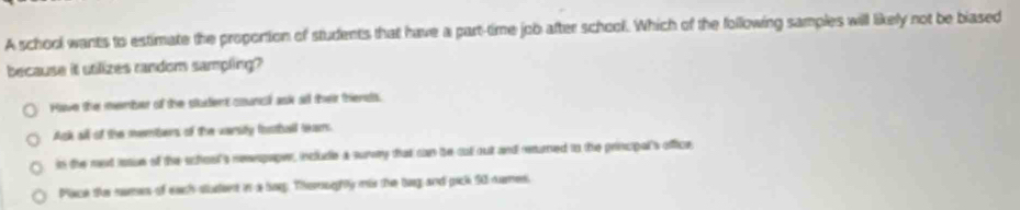 A school wants to estimate the propontion of students that have a part-time job after school. Which of the following samples will likely not be biased
because it utilizes random sampling?
Hlave the member of the stutent counc ask all their triensts.
Ack all of the members of the varsity football tears
in the red issue of the school's renpaper, include a survy that can be cut out and reurned to the principal's office
Plaeck tue somns of each statent in a bog. Thernphly mis the bang and pack S0 nuames