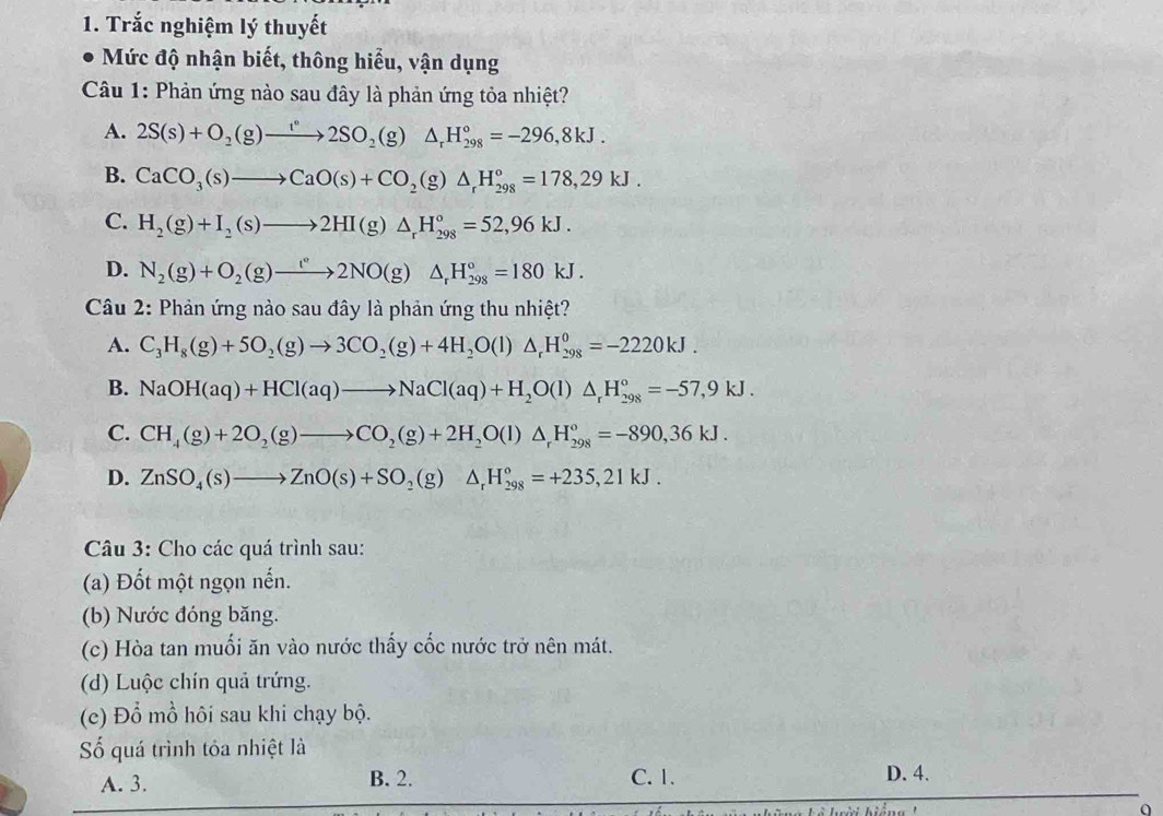 Trắc nghiệm lý thuyết
Mức độ nhận biết, thông hiểu, vận dụng
Câu 1: Phản ứng nào sau đây là phản ứng tỏa nhiệt?
A. 2S(s)+O_2(g)to 2SO_2(g)△ _rH_(298)°=-296,8kJ.
B. CaCO_3(s)to CaO(s)+CO_2(g)△ _rH_(298)°=178,29kJ.
C. H_2(g)+I_2(s)to 2HI(g)△ _rH_(298)°=52,96kJ.
D. N_2(g)+O_2(g)to 2NO(g)△ _rH_(298)°=180kJ.
Câu 2: Phản ứng nào sau đây là phản ứng thu nhiệt?
A. C_3H_8(g)+5O_2(g)to 3CO_2(g)+4H_2O(l)△ _rH_(298)^0=-2220kJ.
B. NaOH(aq)+HCl(aq)to NaCl(aq)+H_2O(l)△ _rH_(298)°=-57,9kJ.
C. CH_4(g)+2O_2(g)to CO_2(g)+2H_2O(l)△ _rH_(298)^o=-890,36kJ.
D. ZnSO_4(s)to ZnO(s)+SO_2(g)△ _rH_(298)°=+235,21kJ.
Câu 3: Cho các quá trình sau:
(a) Đốt một ngọn nến.
(b) Nước đóng băng.
(c) Hòa tan muối ăn vào nước thấy cốc nước trở nên mát.
(d) Luộc chín quả trứng.
(c) Đổ mồ hôi sau khi chạy bộ.
Số quá trình tỏa nhiệt là
A. 3. B. 2. C. 1. D. 4.