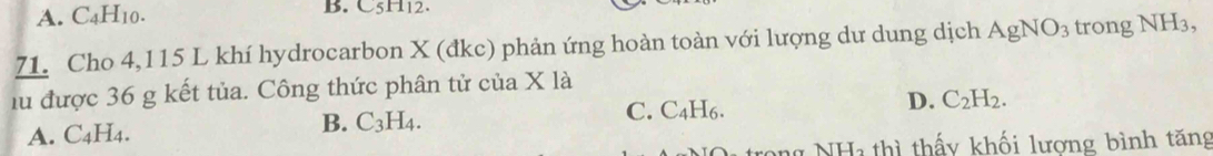 A. C4H10. B. C5H12.
71. Cho 4,115 L khí hydrocarbon X (đkc) phản ứng hoàn toàn với lượng dư dung dịch AgNO_3 trong NH_3, 
lu được 36 g kết tủa. Công thức phân tử của X là
B. C_3H_4. C. C , 1
A. C4H4. I6. D. C_2H_2. 
n NHa thì thấy khối lương bình tăng