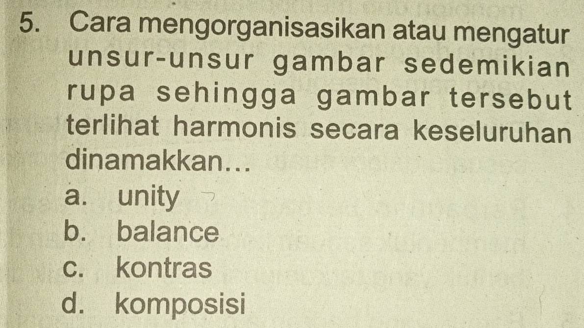 Cara mengorganisasikan atau mengatur
unsur-unsur gambar sedemikian
rupa sehingga gambar tersebut
terlihat harmonis secara keseluruhan
dinamakkan...
a. unity
b. balance
c. kontras
d. komposisi