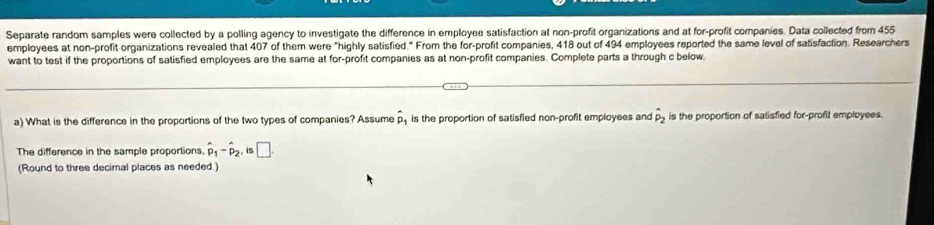 Separate random samples were collected by a polling agency to investigate the difference in employee satisfaction at non-profit organizations and at for-profit companies. Data collected from 455
employees at non-profit organizations revealed that 407 of them were "highly satisfied." From the for-profit companies, 418 out of 494 employees reported the same level of satisfaction. Researchers 
want to test if the proportions of satisfied employees are the same at for-profit companies as at non-profit companies. Complete parts a through c below. 
a) What is the difference in the proportions of the two types of companies? Assume hat p is the proportion of satisfied non-profit employees and hat p_2 is the proportion of satisfied for-profit employees. 
The difference in the sample proportions, hat p_1-hat p_2 is □. 
(Round to three decimal places as needed.)