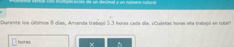 oblema verbal con multiplicación de un decimal y un número natural 
Durante los últimos 8 días, Amanda trabajó 5.3 horas cada día. ¿Cuántas horas ella trabajó en total? 
horas 
X