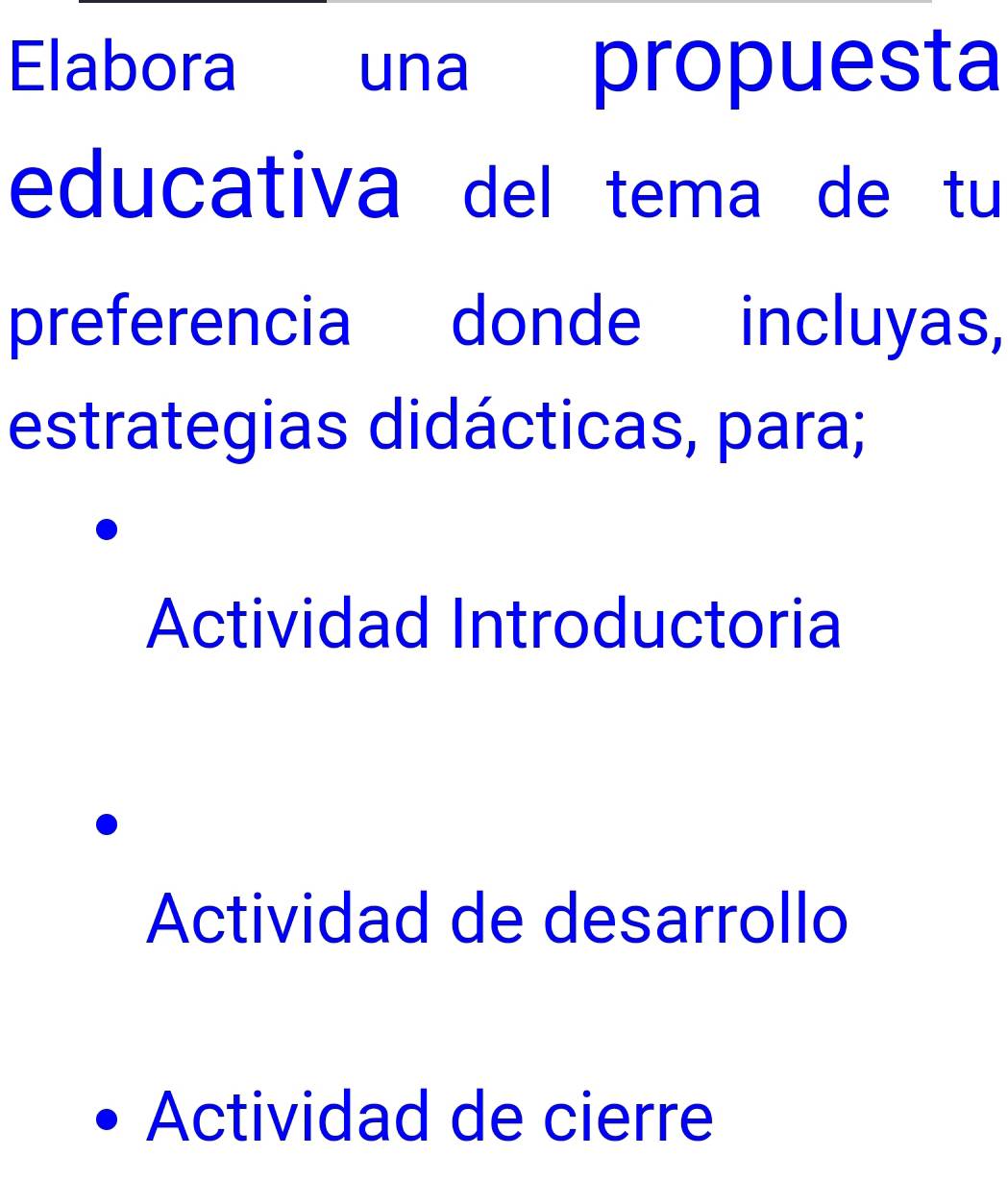 Elabora una propuesta
educativa del tema de tu
preferencia donde incluyas,
estrategias didácticas, para;
Actividad Introductoria
Actividad de desarrollo
Actividad de cierre