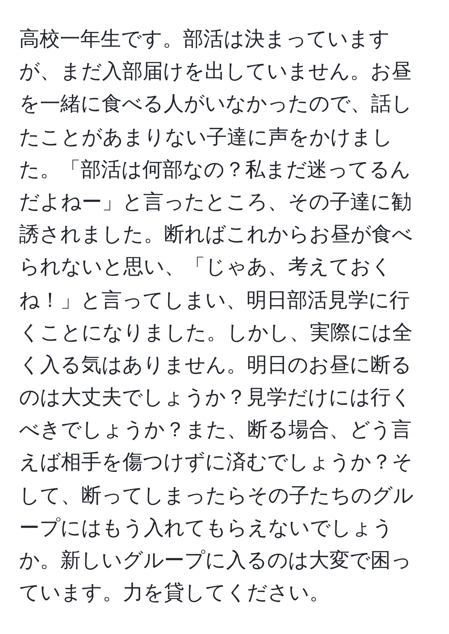 高校一年生です。部活は決まっていますが、まだ入部届けを出していません。お昼を一緒に食べる人がいなかったので、話したことがあまりない子達に声をかけました。「部活は何部なの？私まだ迷ってるんだよねー」と言ったところ、その子達に勧誘されました。断ればこれからお昼が食べられないと思い、「じゃあ、考えておくね！」と言ってしまい、明日部活見学に行くことになりました。しかし、実際には全く入る気はありません。明日のお昼に断るのは大丈夫でしょうか？見学だけには行くべきでしょうか？また、断る場合、どう言えば相手を傷つけずに済むでしょうか？そして、断ってしまったらその子たちのグループにはもう入れてもらえないでしょうか。新しいグループに入るのは大変で困っています。力を貸してください。