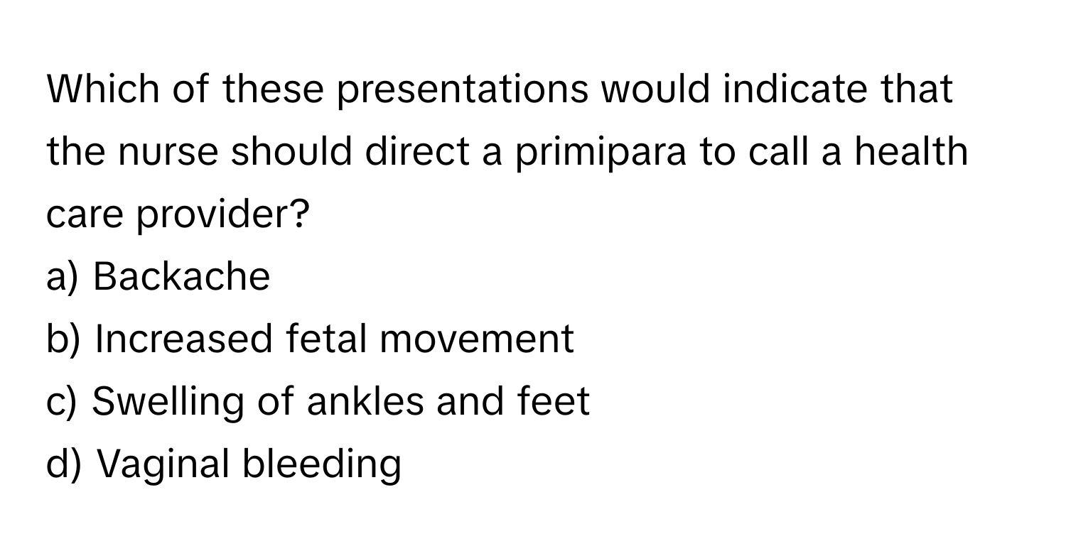 Which of these presentations would indicate that the nurse should direct a primipara to call a health care provider?

a) Backache
b) Increased fetal movement
c) Swelling of ankles and feet
d) Vaginal bleeding