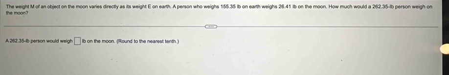 The weight M of an object on the moon varies directly as its weight E on earth. A person who weighs 155.35 Ib on earth weighs 26.41 Ib on the moon. How much would a 262.35-Ib person weigh on 
the moon? 
A 262.35-lb person would weigh □ Ib on the moon. (Round to the nearest tenth.)