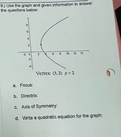 9.) Use the graph and given information to answer 
the questions below: 
Vertex: (3,2)p=2
a. Focus: 
b. Directrix: 
c. Axis of Symmetry: 
d. Write a quadratic equation for the graph: