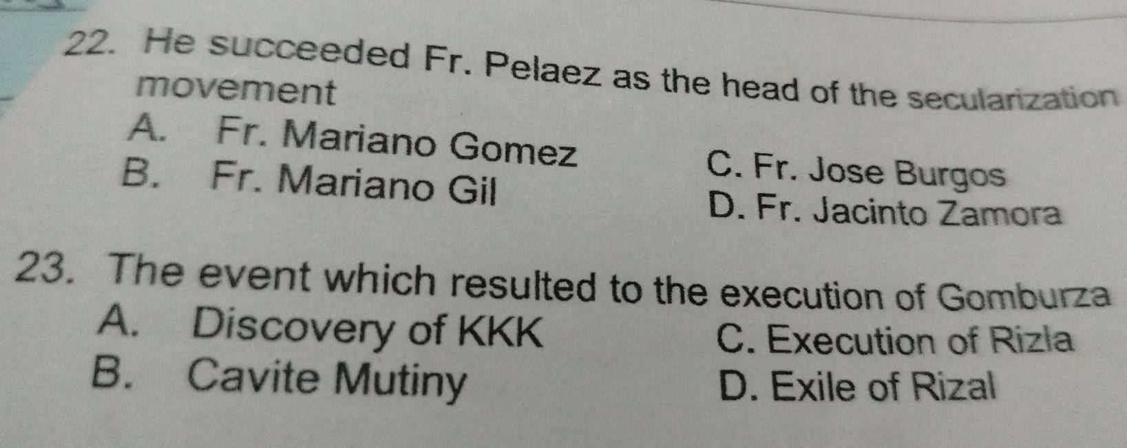 He succeeded Fr. Pelaez as the head of the seculanization
movement
A. Fr. Mariano Gomez C. Fr. Jose Burgos
B. Fr. Mariano Gil
D. Fr. Jacinto Zamora
23. The event which resulted to the execution of Gomburza
A. Discovery of KKK
C. Execution of Rizla
B. Cavite Mutiny D. Exile of Rizal