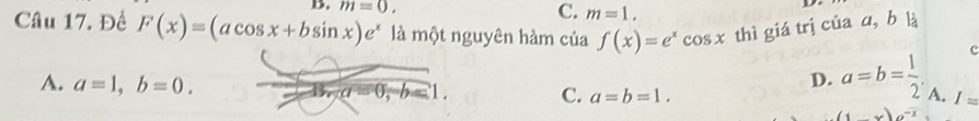 m=0. C. m=1. 
Câu 17. Đề F(x)=(acos x+bsin x)e^x là một nguyên hàm của f(x)=e^xcos x thì giá trị của a, b là
c
D. a=b= 1/2 .
A. a=1, b=0. a=0, -b=1. C. a=b=1. A. I=