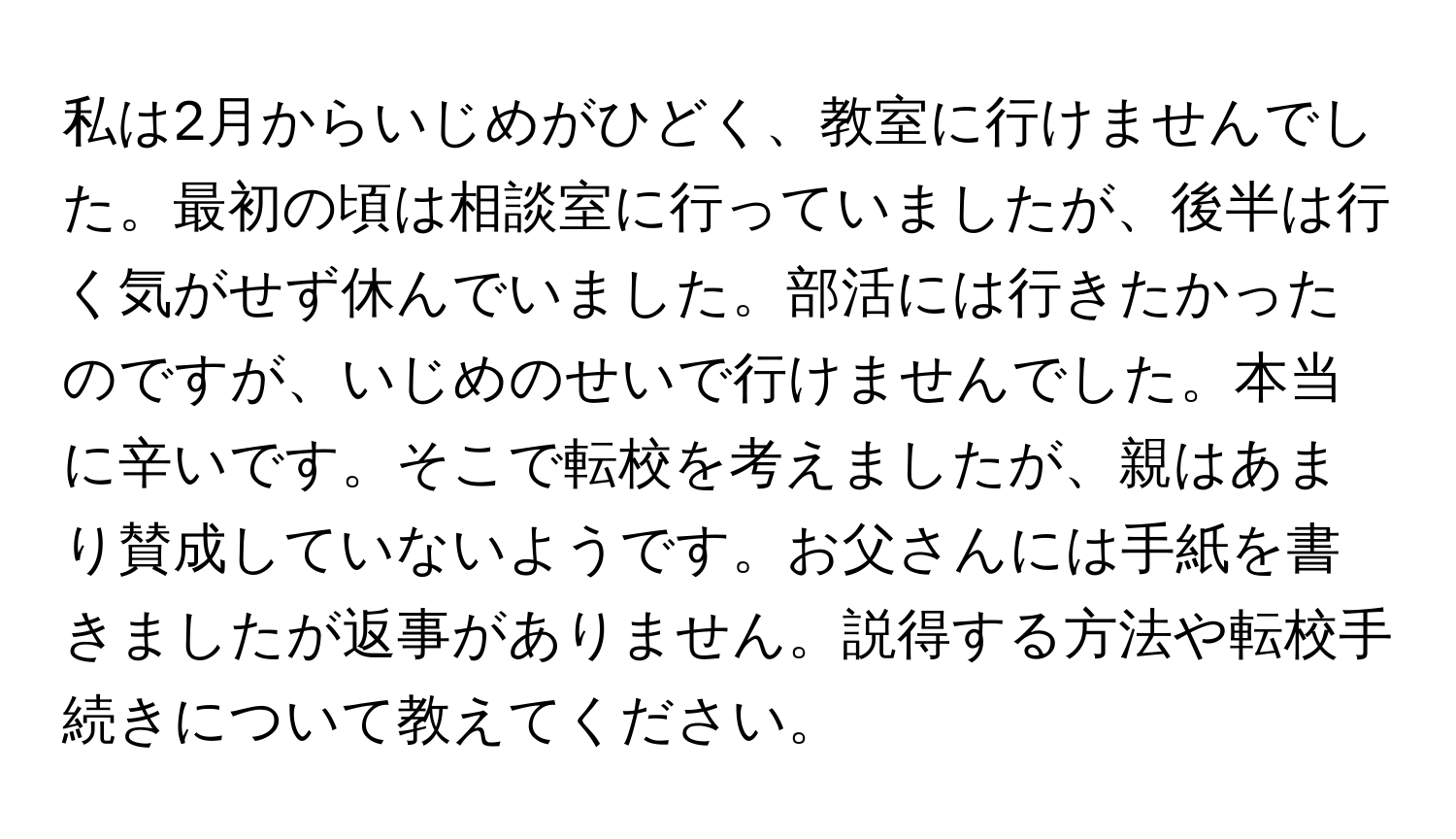 私は2月からいじめがひどく、教室に行けませんでした。最初の頃は相談室に行っていましたが、後半は行く気がせず休んでいました。部活には行きたかったのですが、いじめのせいで行けませんでした。本当に辛いです。そこで転校を考えましたが、親はあまり賛成していないようです。お父さんには手紙を書きましたが返事がありません。説得する方法や転校手続きについて教えてください。