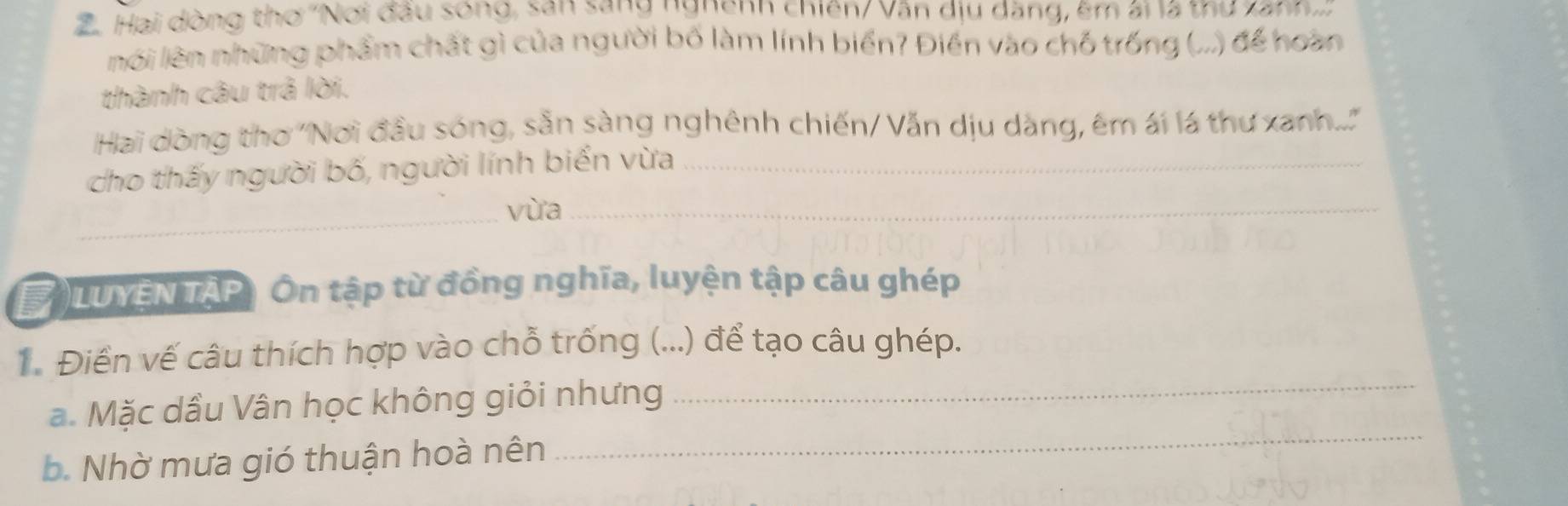 Hai dòng thơ ''Nơi đầu sống, san sany ngnenn chiến/ Vân dịu dăng, êm ái là thư xann..:
nói lên những phẩm chất gì của người bố làm lính biển? Điền vào chỗ trống (...) để hoàn
thành câu trả lời.
Hai dòng thơ ''Nơi đầu sóng, sẵn sàng nghênh chiến/ Vẫn dịu dàng, êm ái lá thư xanh....'
cho thấy người bố, người lính biển vừa_
_vừa_
# )LUYEN TAP) Ôn tập từ đồng nghĩa, luyện tập câu ghép
_
Điền vế câu thích hợp vào chỗ trống (...) để tạo câu ghép.
_
a. Mặc dầu Vân học không giỏi nhưng
b. Nhờ mưa gió thuận hoà nên