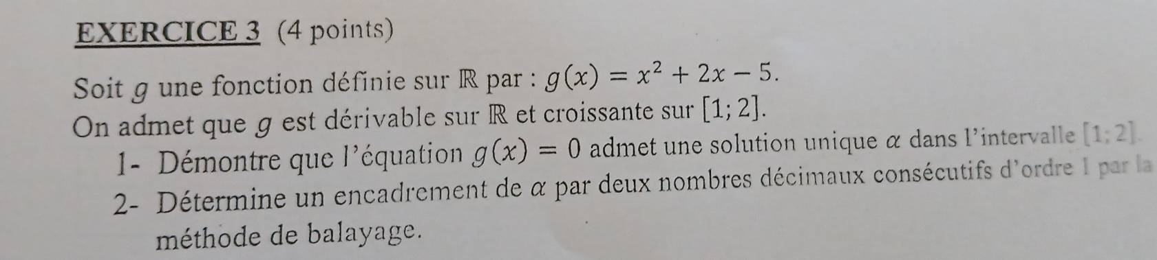 Soit g une fonction définie sur R par : g(x)=x^2+2x-5. 
On admet que g est dérivable sur R et croissante sur [1;2]. 
- Démontre que l'équation g(x)=0 admet une solution unique α dans l'intervalle [1;2]. 
2- Détermine un encadrement de α par deux nombres décimaux consécutifs d'ordre I par la 
méthode de balayage.