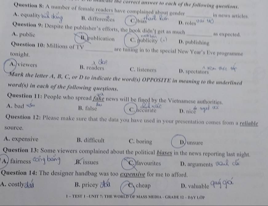 ale the correct answer to each of the following questions.
Question 8: A number of female readers have complained about gender in news articles.
A. equality b B. differences C.bias D. roles ' 
Question 9: Despite the publisher's efforts, the book didn't get as much as expected.
A. public. publication C. publicity () D. publishing
Question 10: Millions of TV _are tuning in to the special New Year's Eve programme
tonight.
A. viewers B. readers C. listeners D. spectators
Mark the letter A, B, C, or D to indicate the word(s) OPPOSITE in meaning to the underlined
word(s) in each of the following questions.
Question 11: People who spread fake news will be fined by the Vietnamese authorities.
A. bad B. false C. hééurate D. nice
Question 12: Please make sure that the data you have used in your presentation comes from a religble
source.
A. expensive B. difficult C. boring Dunsure
Question 13: Some viewers complained about the political blases in the news reporting last night.
A, fairness B. issues C favourites D. arguments
Question 14: The designer handbag was too expensive for me to afford.
A. costly B. pricey C cheap D. valuable
1 - TEST 1 - UNIT 7: THE WOrLD OF MASS MEDIA - GRADE 12 - dạy lớp