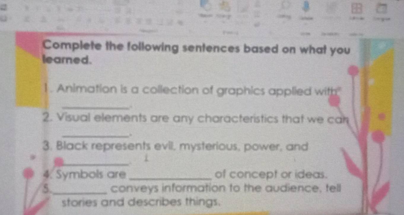 Complete the following sentences based on what you 
learned. 
1 . Animation is a collection of graphics applied with" 
_ 
2. Visual elements are any characteristics that we can 
_. 
3. Black represents evil, mysterious, power, and 
_ 
4. Symbols are _of concept or ideas. 
5._ conveys information to the audience, tell 
stories and describes things.