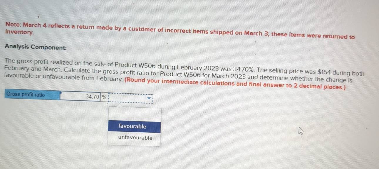 Note: March 4 reflects a return made by a customer of incorrect items shipped on March 3; these items were returned to 
inventory. 
Analysis Component: 
The gross profit realized on the sale of Product W506 during February 2023 was 34.70%. The selling price was $154 during both 
February and March. Calculate the gross profit ratio for Product W506 for March 2023 and determine whether the change is 
favourable or unfavourable from February. (Round your intermediate calculations and final answer to 2 decimal places.) 
Gross profit ratio 34.70 % : 
favourable 
unfavourable