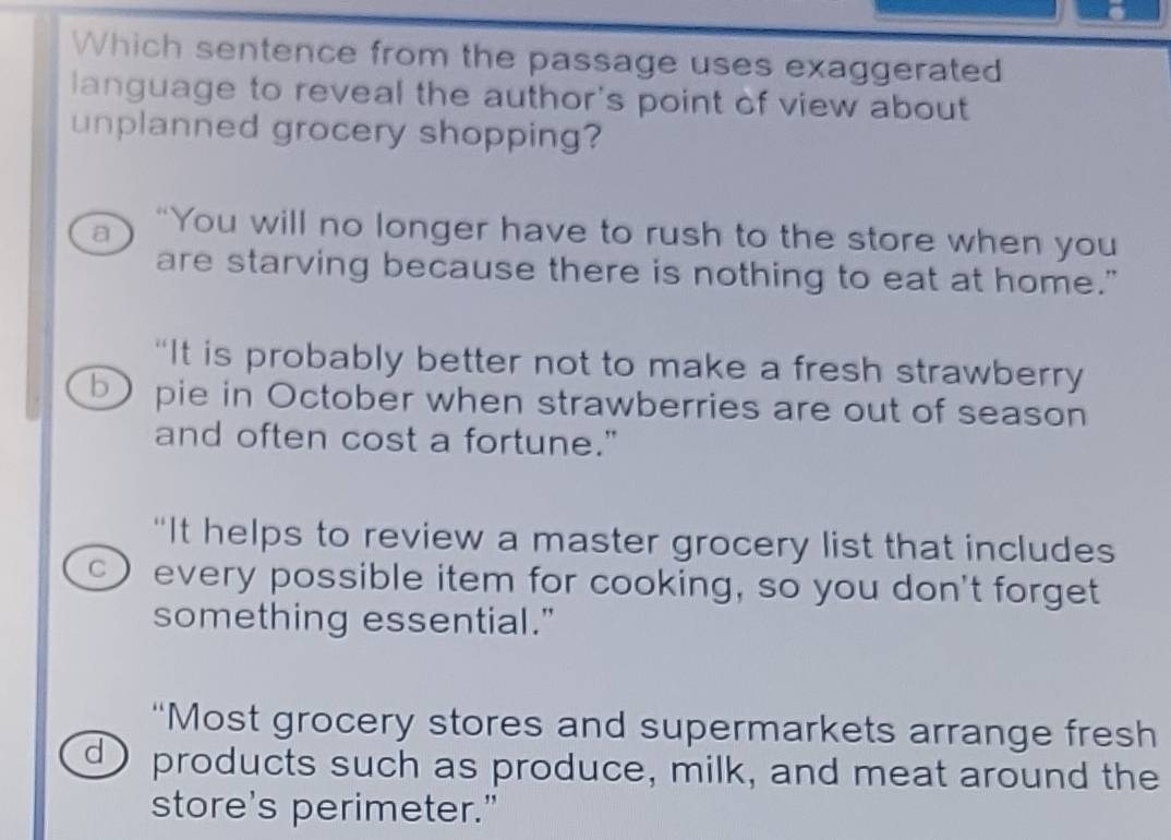 Which sentence from the passage uses exaggerated
language to reveal the author's point of view about
unplanned grocery shopping?
a “You will no longer have to rush to the store when you
are starving because there is nothing to eat at home."
“It is probably better not to make a fresh strawberry
b pie in October when strawberries are out of season
and often cost a fortune."
“It helps to review a master grocery list that includes
C ) every possible item for cooking, so you don't forget
something essential."
“Most grocery stores and supermarkets arrange fresh
d ) products such as produce, milk, and meat around the
store's perimeter.”