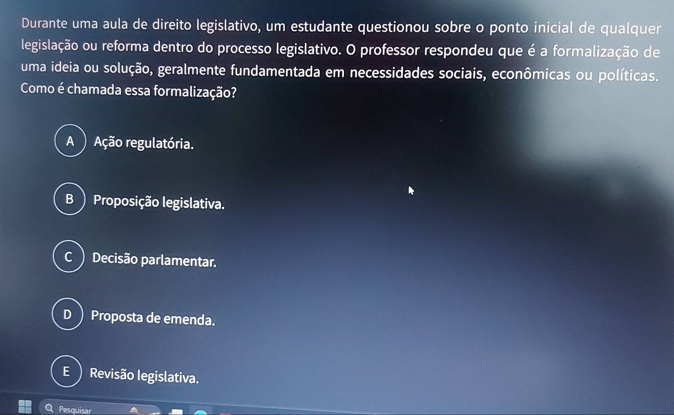 Durante uma aula de direito legislativo, um estudante questionou sobre o ponto inicial de qualquer
legislação ou reforma dentro do processo legislativo. O professor respondeu que é a formalização de
uma ideia ou solução, geralmente fundamentada em necessidades sociais, econômicas ou políticas.
Como é chamada essa formalização?
A ) Ação regulatória.
B ) Proposição legislativa.
c ) Decisão parlamentar.
D ) Proposta de emenda.
Revisão legislativa.
Pesquisar