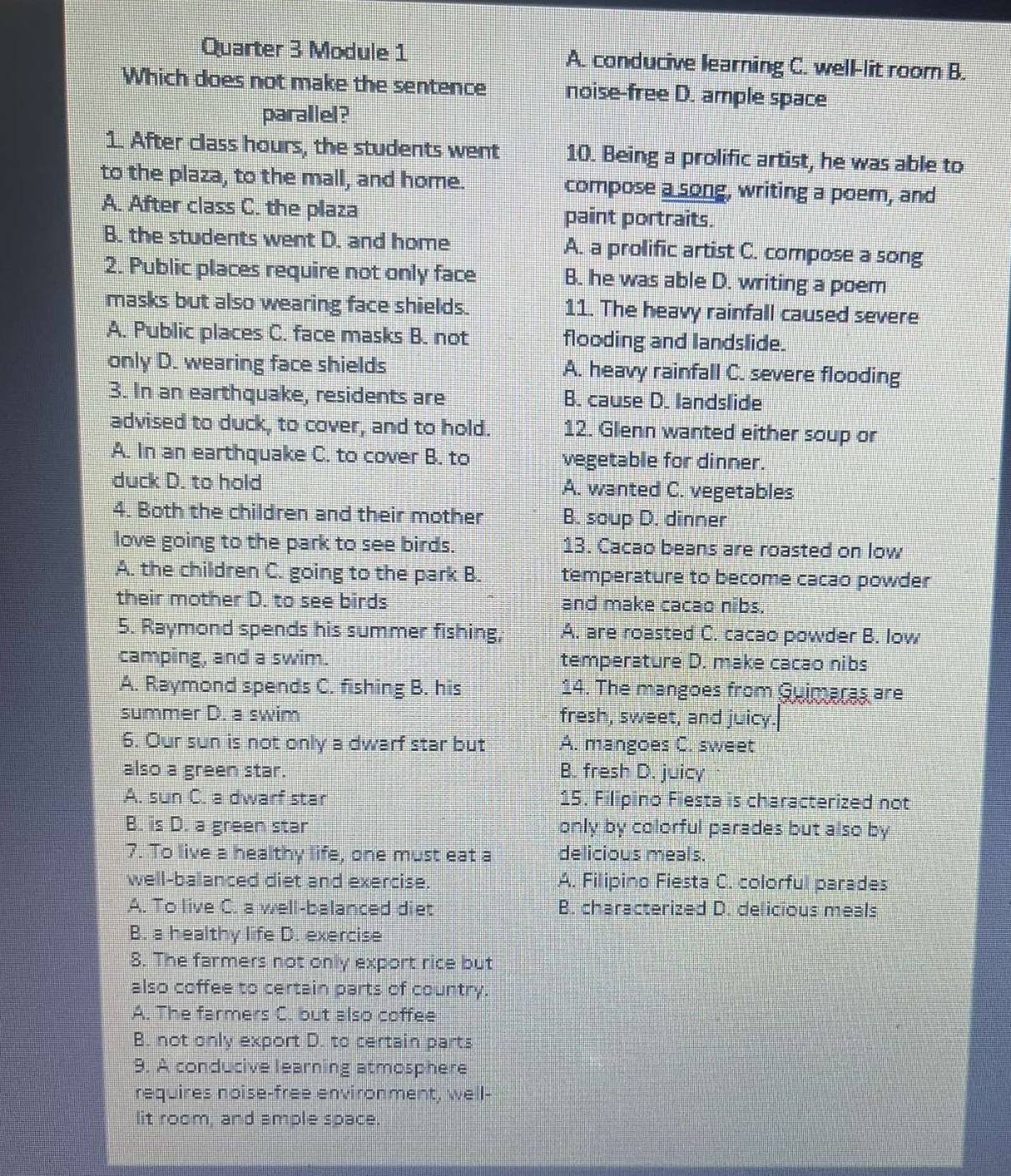 Quarter 3 Module 1 A. conducive learning C. well-lit room B.
Which does not make the sentence noise-free D. ample space
parallel?
1. After class hours, the students went 10. Being a prolific artist, he was able to
to the plaza, to the mall, and home. compose a song, writing a poem, and
A. After class C. the plaza paint portraits.
B. the students went D. and home A. a prolific artist C. compose a song
2. Public places require not only face B. he was able D. writing a poem
masks but also wearing face shields. 11. The heavy rainfall caused severe
A. Public places C. face masks B. not flooding and landslide.
only D. wearing face shields A. heavy rainfall C. severe flooding
3. In an earthquake, residents are B. cause D. landslide
advised to duck, to cover, and to hold. 12. Glenn wanted either soup or
A. In an earthquake C. to cover B. to vegetable for dinner.
duck D. to hold A. wanted C. vegetables
4. Both the children and their mother B. soup D. dinner
love going to the park to see birds. 13. Cacao beans are roasted on low
A. the children C. going to the park B. temperature to become cacao powder
their mother D. to see birds and make cacao nibs.
5. Raymond spends his summer fishing, A. are roasted C. cacao powder B. low
camping, and a swim. temperature D. make cacao nibs
A. Raymond spends C. fishing B. his 14. The mangoes from Guimaras are
summer D. a swim fresh, sweet, and juicy.
6. Our sun is not only a dwarf star but A. mangoes C. sweet
also a green star. B. fresh D. juicy
A. sun C. a dwarf star 15. Filipino Fiesta is characterized not
B. is D. a green star only by colorful parades but also by 
7. To live a healthy life, one must eat a delicious meals.
well-balanced diet and exercise. A. Filipino Fiesta C. colorful parades
A. To live C. a well-balanced diet B. characterized D. delicious meals
B. a healthy life D. exercise
8. The farmers not only export rice but
also coffee to certain parts of country.
A. The farmers C. but also coffee
B. not only export D. to certain parts
9. A conducive learning atmosphere
requires noise-free environment, well-
lit room, and ample space.