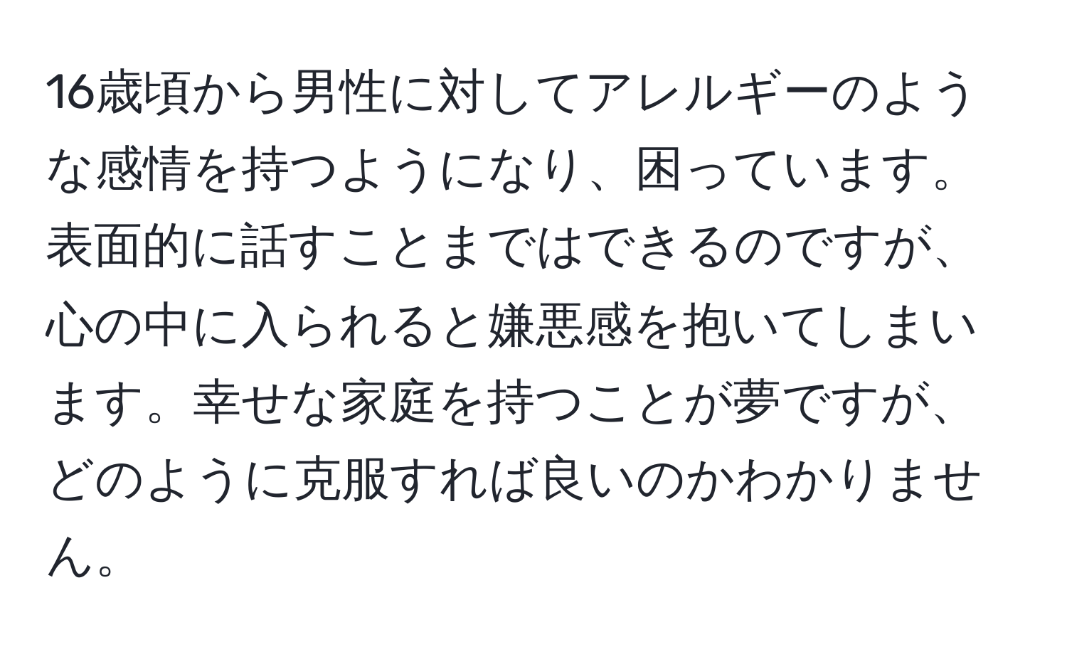 16歳頃から男性に対してアレルギーのような感情を持つようになり、困っています。表面的に話すことまではできるのですが、心の中に入られると嫌悪感を抱いてしまいます。幸せな家庭を持つことが夢ですが、どのように克服すれば良いのかわかりません。