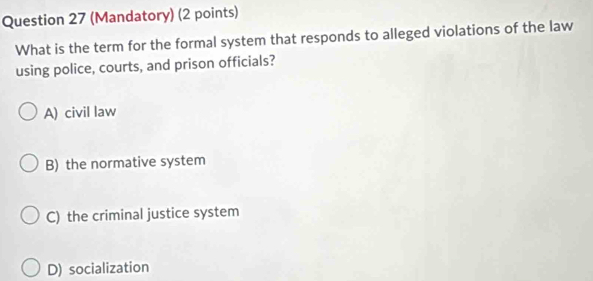 (Mandatory) (2 points)
What is the term for the formal system that responds to alleged violations of the law
using police, courts, and prison officials?
A) civil law
B) the normative system
C) the criminal justice system
D) socialization