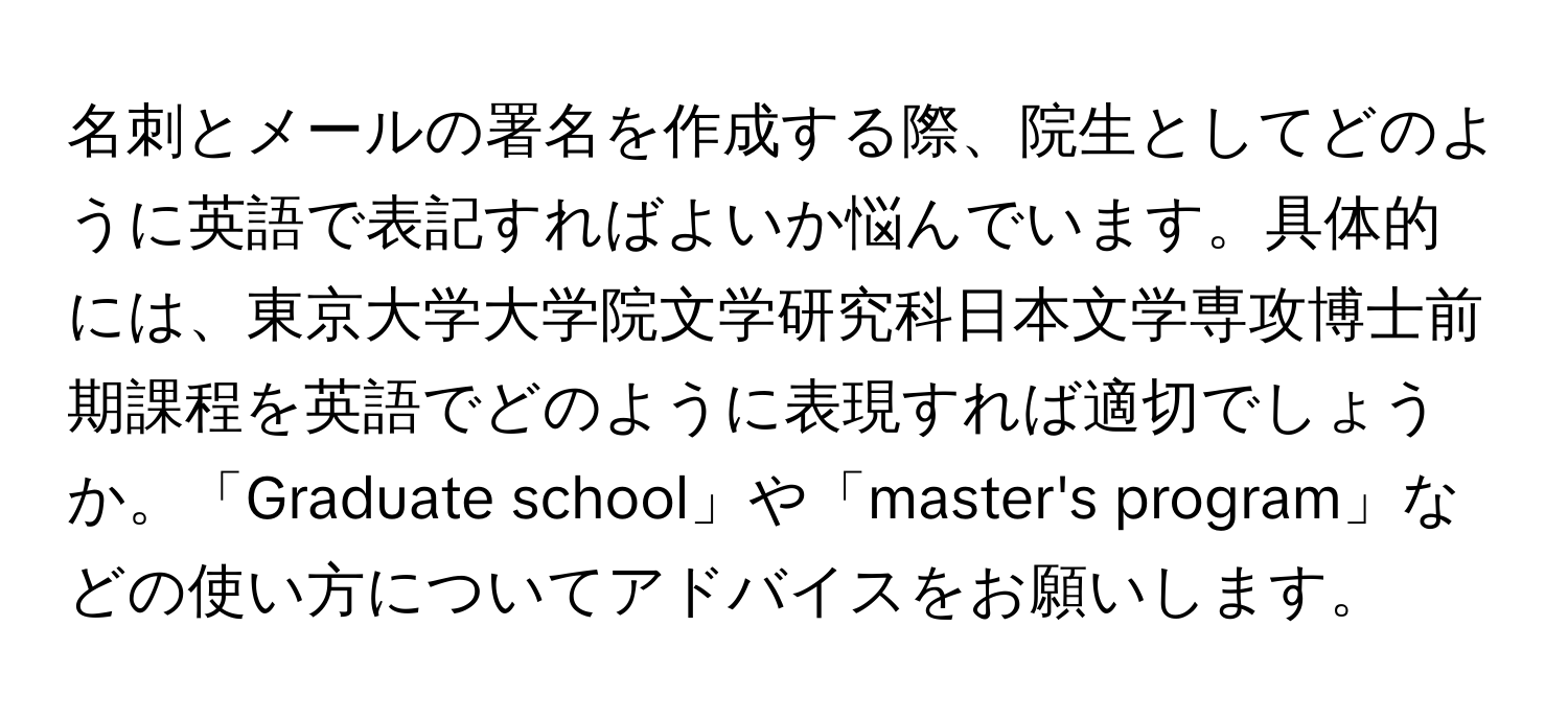 名刺とメールの署名を作成する際、院生としてどのように英語で表記すればよいか悩んでいます。具体的には、東京大学大学院文学研究科日本文学専攻博士前期課程を英語でどのように表現すれば適切でしょうか。「Graduate school」や「master's program」などの使い方についてアドバイスをお願いします。