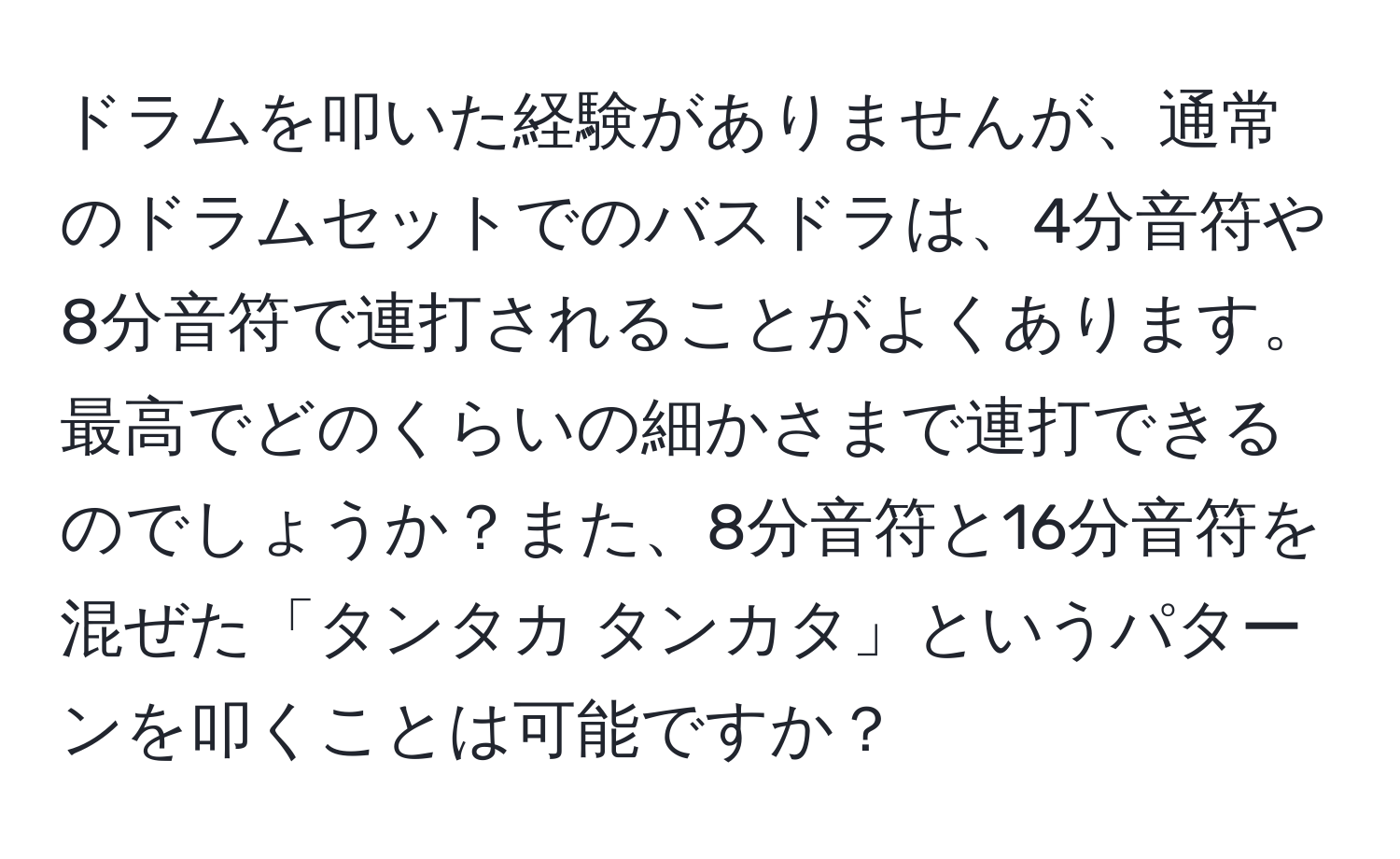 ドラムを叩いた経験がありませんが、通常のドラムセットでのバスドラは、4分音符や8分音符で連打されることがよくあります。最高でどのくらいの細かさまで連打できるのでしょうか？また、8分音符と16分音符を混ぜた「タンタカ タンカタ」というパターンを叩くことは可能ですか？