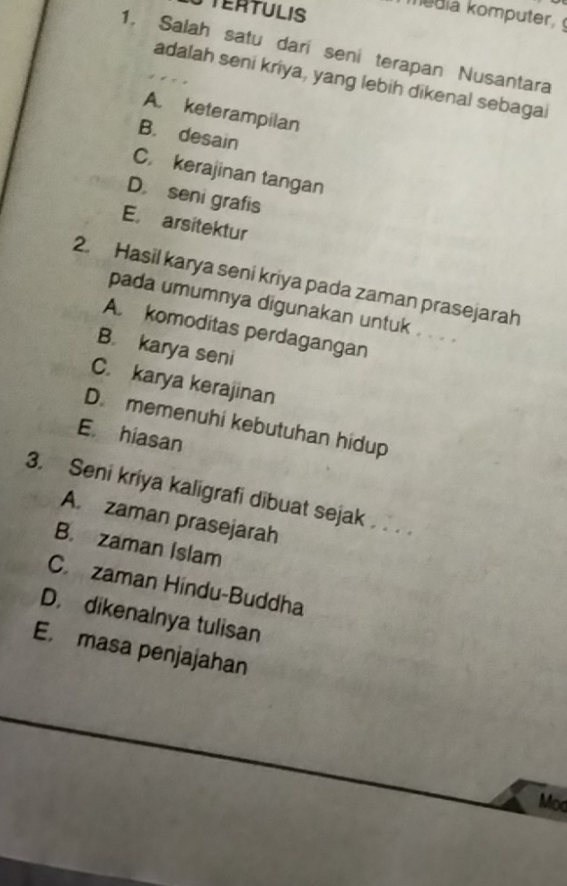 STERTULIS
1. Salah satu dari seni terapan Nusantara
adalah seni kriya, yang lebih dikenal sebagal
A. keterampilan
B. desain
C. kerajinan tangan
D. seni grafis
E. arsitektur
2. Hasil karya seni kriya pada zaman prasejarah
pada umumnya digunakan untuk . . . .
A. komoditas perdagangan
B. karya seni
C. karya kerajinan
D. memenuhi kebutuhan hidup
E. hiasan
3. Seni kriya kaligrafi dibuat sejak . . .
A. zaman prasejarah
B. zaman Islam
Czaman Hindu-Buddha
D. dikenalnya tulisan
E. masa penjajahan
Mod