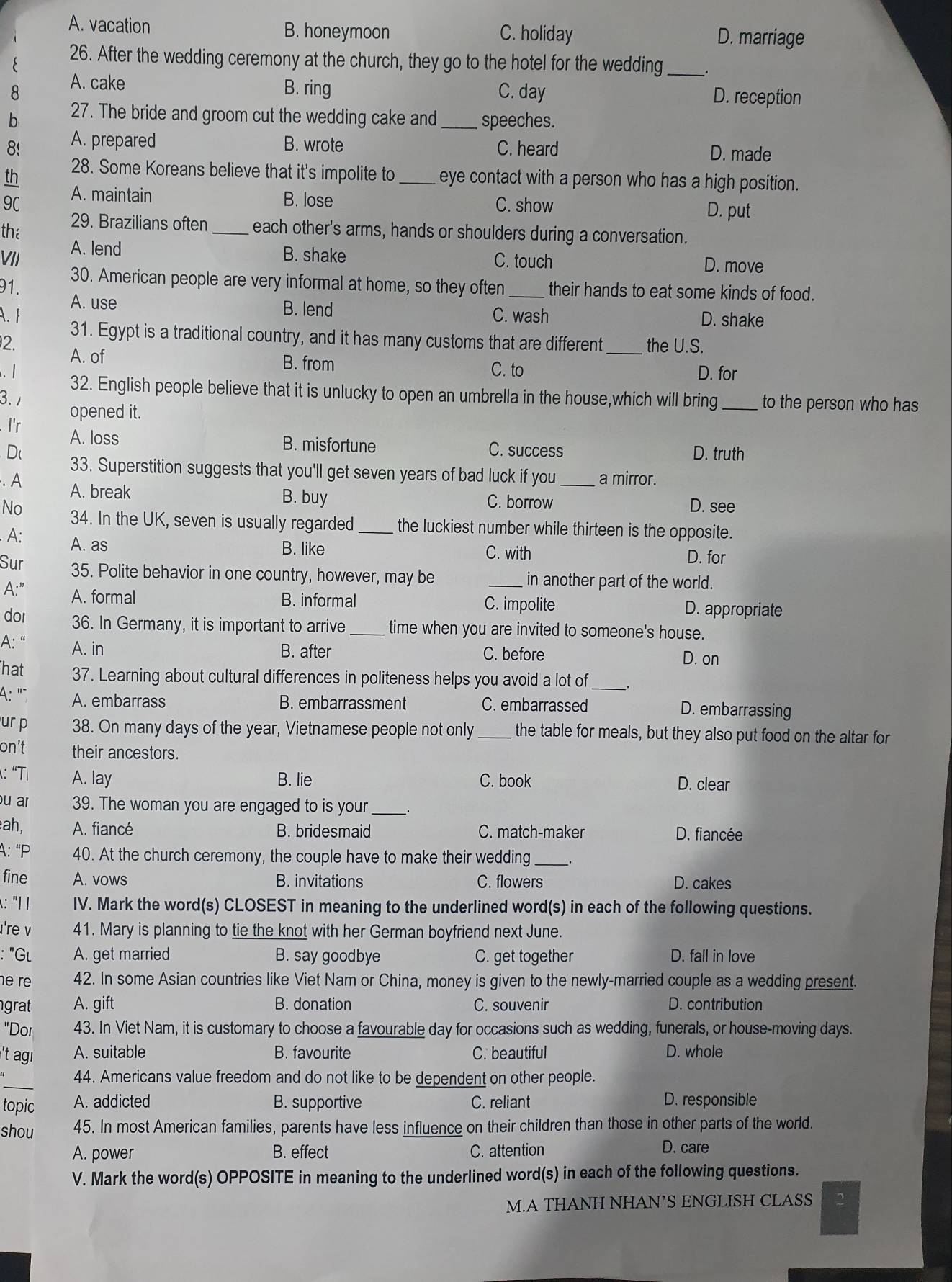 A. vacation B. honeymoon C. holiday D. marriage
E 26. After the wedding ceremony at the church, they go to the hotel for the wedding __.
8 A. cake
B. ring C. day D. reception
b 27. The bride and groom cut the wedding cake and_ speeches.
8! A. prepared B. wrote C. heard D. made
th 28. Some Koreans believe that it's impolite to _eye contact with a person who has a high position.
9C A. maintain B. lose C. show D. put
the 29. Brazilians often _each other's arms, hands or shoulders during a conversation.
VII A. lend
B. shake C. touch D. move
30. American people are very informal at home, so they often_ their hands to eat some kinds of food.
91. A. use
B. lend C. wash D. shake
A.F 31. Egypt is a traditional country, and it has many customs that are different _the U.S.
2. A. of
B. from C. to D. for
. 1 32. English people believe that it is unlucky to open an umbrella in the house,which will bring _to the person who has
3. 1
opened it.
I'r A. loss
B. misfortune C. success D. truth
D( 33. Superstition suggests that you'll get seven years of bad luck if you
. A _a mirror.
A. break B. buy C. borrow
D. see
No 34. In the UK, seven is usually regarded _the luckiest number while thirteen is the opposite.
A: A. as
B. like C. with D. for
Sur 35. Polite behavior in one country, however, may be in another part of the world.
A:" A. formal _D. appropriate
B. informal C. impolite
dor 36. In Germany, it is important to arrive _time when you are invited to someone's house.
A: “ A. in
B. after C. before D. on
hat 37. Learning about cultural differences in politeness helps you avoid a lot of_
A: "` A. embarrass B. embarrassment C. embarrassed D. embarrassing
ur p 38. On many days of the year, Vietnamese people not only _ the table for meals, but they also put food on the altar for
on’t their ancestors.
: “T A. lay B. lie C. book D. clear
u ar 39. The woman you are engaged to is your_
ah, A. fiancé B. bridesmaid C. match-maker D. fiancée
A: “P 40. At the church ceremony, the couple have to make their wedding_
fine A. vows B. invitations C. flowers D. cakes
: "1 IV. Mark the word(s) CLOSEST in meaning to the underlined word(s) in each of the following questions.
're ν 41. Mary is planning to tie the knot with her German boyfriend next June.
: "Gι A. get married B. say goodbye C. get together D. fall in love
e r 42. In some Asian countries like Viet Nam or China, money is given to the newly-married couple as a wedding present.
grat A. gift B. donation C. souvenir D. contribution
"Dor 43. In Viet Nam, it is customary to choose a favourable day for occasions such as wedding, funerals, or house-moving days.
't agı A. suitable B. favourite C. beautiful D. whole
_
44. Americans value freedom and do not like to be dependent on other people.
topic A. addicted B. supportive C. reliant D. responsible
shou 45. In most American families, parents have less influence on their children than those in other parts of the world.
A. power B. effect C. attention D. care
V. Mark the word(s) OPPOSITE in meaning to the underlined word(s) in each of the following questions.
M.A THANH NHAN’S ENGLISH CLASS 2