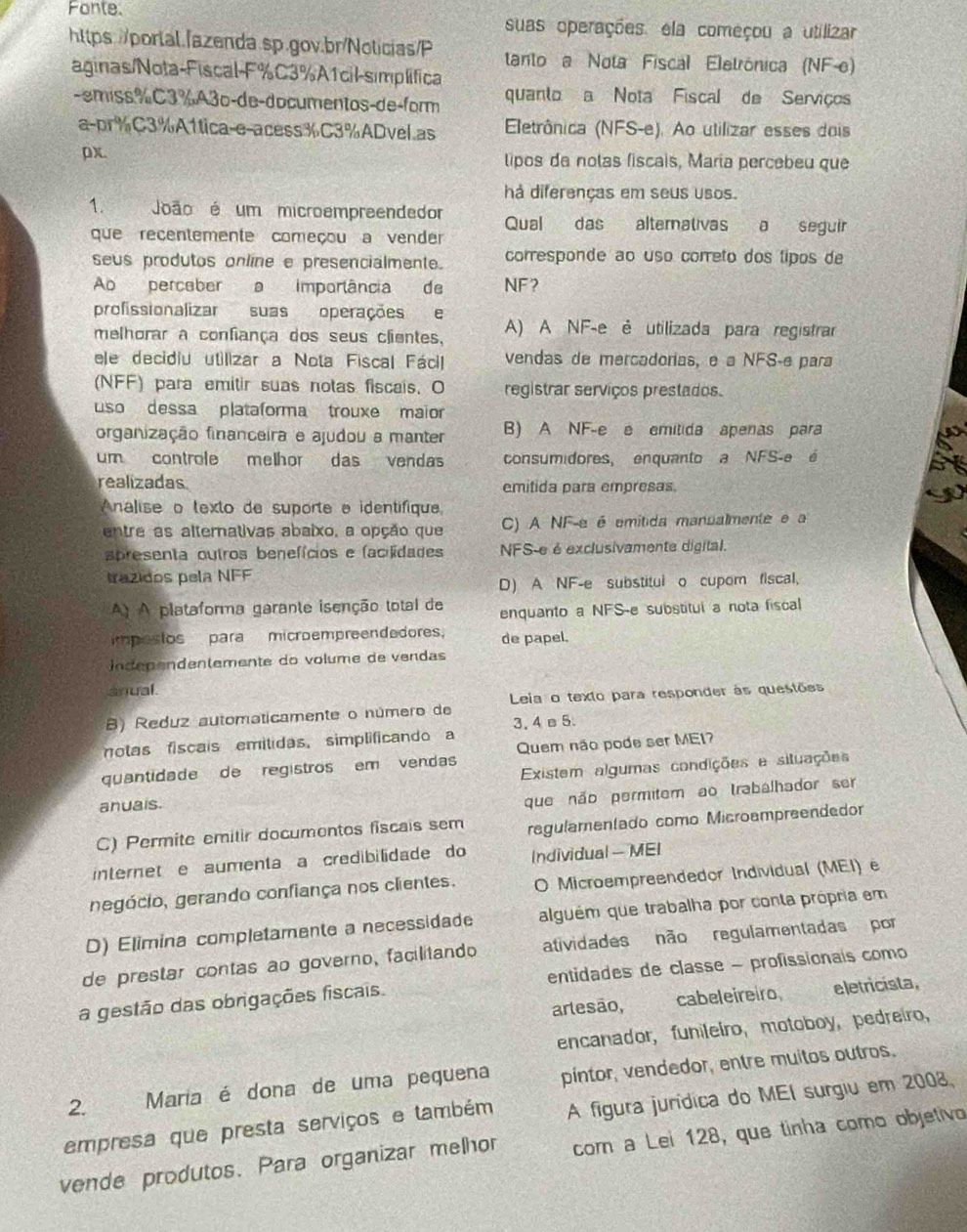 Fonte. suas operações, ela começou a utilizar
https://porlal./azenda.sp.gov.br/Nolicias/P tanto a Nota Fiscal Eletrónica (NF-e)
aginas/Nota-Fiscal-F%C3%A1cil-simplífica
-emiss%C3%A3o-de-documentos-de-form quanto a Nota Fiscal de Serviços
a-pr%C3%A1tica-e-acess%C3%ADvel.as  Eletrônica (NFS-e). Ao utilizar esses dois
px. lipos da notas fiscais, Maria percebeu que
há diferenças em seus usos.
1. João é um microempreendedor Qual das alternativas a seguir
que recentemente começou a vender
seus produtos online e presencialmente. corresponde ao uso correto dos tipos de
Ao perceber a imporlância de NF?
profissionalizar suas operações e
melhorar a confiança dos seus clientes, A) A NF-e é utilizada para registrar
ele decidiu utilizar a Nota Fiscal Fácil vendas de mercadorias, e a NFS-e para
(NFF) para emitir suas notas fiscais. O registrar serviços prestados.
uso dessa plataforma trouxe maior
organização financeira e ajudou a manter B) A NF-e e emitida apenas para
um controle melhor das vendas consumidores, enquanto a NFS-e é
realizadas emitida para empresas.
nalise o texto de suporte e identifique
entre as alternativas abaixo, a opção que C) A NF-e é emitida mansalmente e a
a presenta outros benefícios e (acilidades NFS-e é exclusivamente digital.
trazidos pela NFF
D) A NF-e substitul o cupom fiscal,
A) A plataforma garante isenção total de enquanto a NFS-e substitul a nota fiscal
impostos para microempreendedores. de papel.
n dépendentemente do volume de vendas
anual.
B) Reduz automaticamente o número de Leia o texto para responder às questões
notas fiscais emitidas, simplificando a 3. 4 e 5.
quantidade de registros em vendas Quem não pode ser ME17
anuais. Existem algumas condições e situações
que não permitem ao trabalhador ser
C) Permite emitir documontos fiscais sem regulamentado como Microampreendedor
internet e aumenta a credibilidade do Individual - MEI
negócio, gerando confiança nos clientes. O Microempreendedor Individual (MEI) e
D) Elimina completamente a necessidade alguém que trabalha por conta própria em
de prestar contas ão governo, facilitando atividades não regulamentadas por
a gestão das obrigações fiscais entidades de classe - profissionais como
arlesão, cabeleireiro eletricista,
encanador, funileiro, motoboy, pedreíro,
2. Maria é dona de uma pequena pintor, vendedor, entre muitos outros.
A figura jurídica do MEI surgiu em 2008,
empresa que presta serviços e também com a Lei 128, que tinha como objetivo
vende produtos. Para organizar melhor