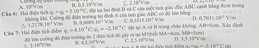 Cuơng độ tiện truo
A. 10^5V/m B. 0,5.10^5V/m C. 2.10^5V/m
Câu 6: Hai điện tích q_1=q_2=5.10^(-16)C , đặt tại hai đỉnh B và C của một tam giác đều ABC cạnh bằng 8cm trong
không khí. Cường độ điện trường tại đỉnh A của tam giác ABC có độ lớn bằng
△ .1,2178.10^(-3)V/m B. 0,6089.10^(-3)V/m C. 0,3515.10^(-3)V/m D. 0,7031.10^(-3)V/m
Câu 7: Hai điện tích điểm q_1=4.10^(-8)C; q_2=-2.10^(-8)C đặt tại A và B trong chân không, AB=5cm. Xác định
độ lớn cường độ điện trường do 2 điện tích đó gây ra tại M?(biết MA=4cm, MB=3cm)
A. 3.10^5V/m B. 4,2.10^5V/m C. 2,5.10^5V/m D. 3,5.10^5V/m
B đ t hai diện tích điểm a_A=a_B=-5.10^(-8)C thì