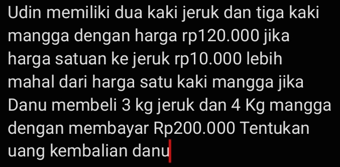 Udin memiliki dua kaki jeruk dan tiga kaki 
mangga dengan harga rp120.000 jika 
harga satuan ke jeruk rp10.000 lebih 
mahal dari harga satu kaki mangga jika 
Danu membeli 3 kg jeruk dan 4 Kg mangga 
dengan membayar Rp200.000 Tentukan 
uang kembalian danu