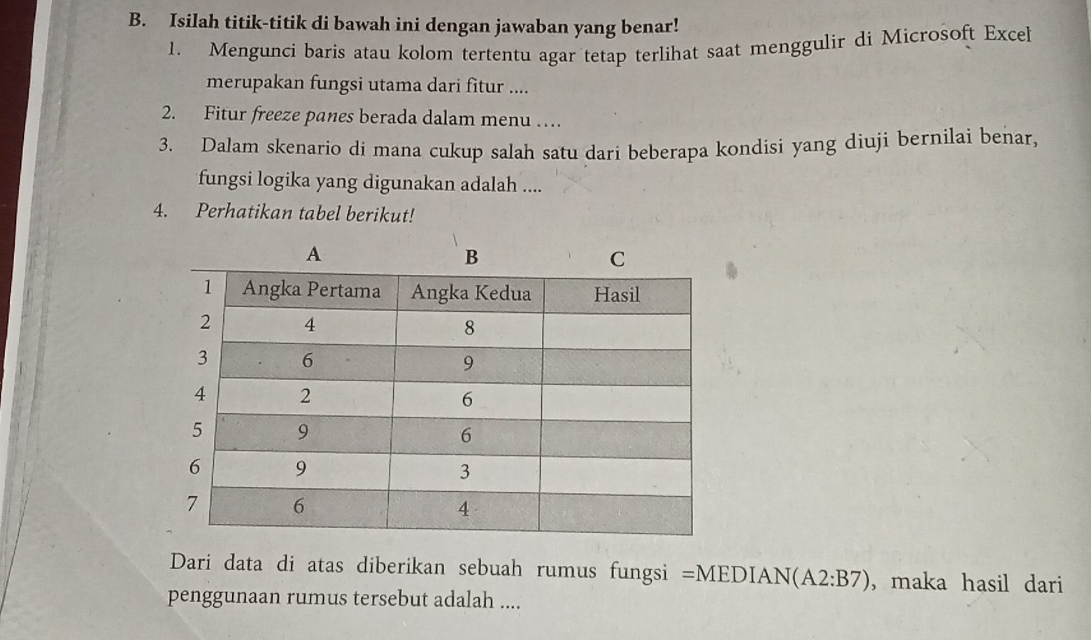 Isilah titik-titik di bawah ini dengan jawaban yang benar! 
1. Mengunci baris atau kolom tertentu agar tetap terlihat saat menggulir di Microsoft Excel 
merupakan fungsi utama dari fitur .... 
2. Fitur freeze panes berada dalam menu … 
3. Dalam skenario di mana cukup salah satu dari beberapa kondisi yang diuji bernilai benar, 
fungsi logika yang digunakan adalah .... 
4. Perhatikan tabel berikut! 
Dari data di atas diberikan sebuah rumus fungsi =MEDIAN(A2:B7) ,maka hasil dari 
penggunaan rumus tersebut adalah ....