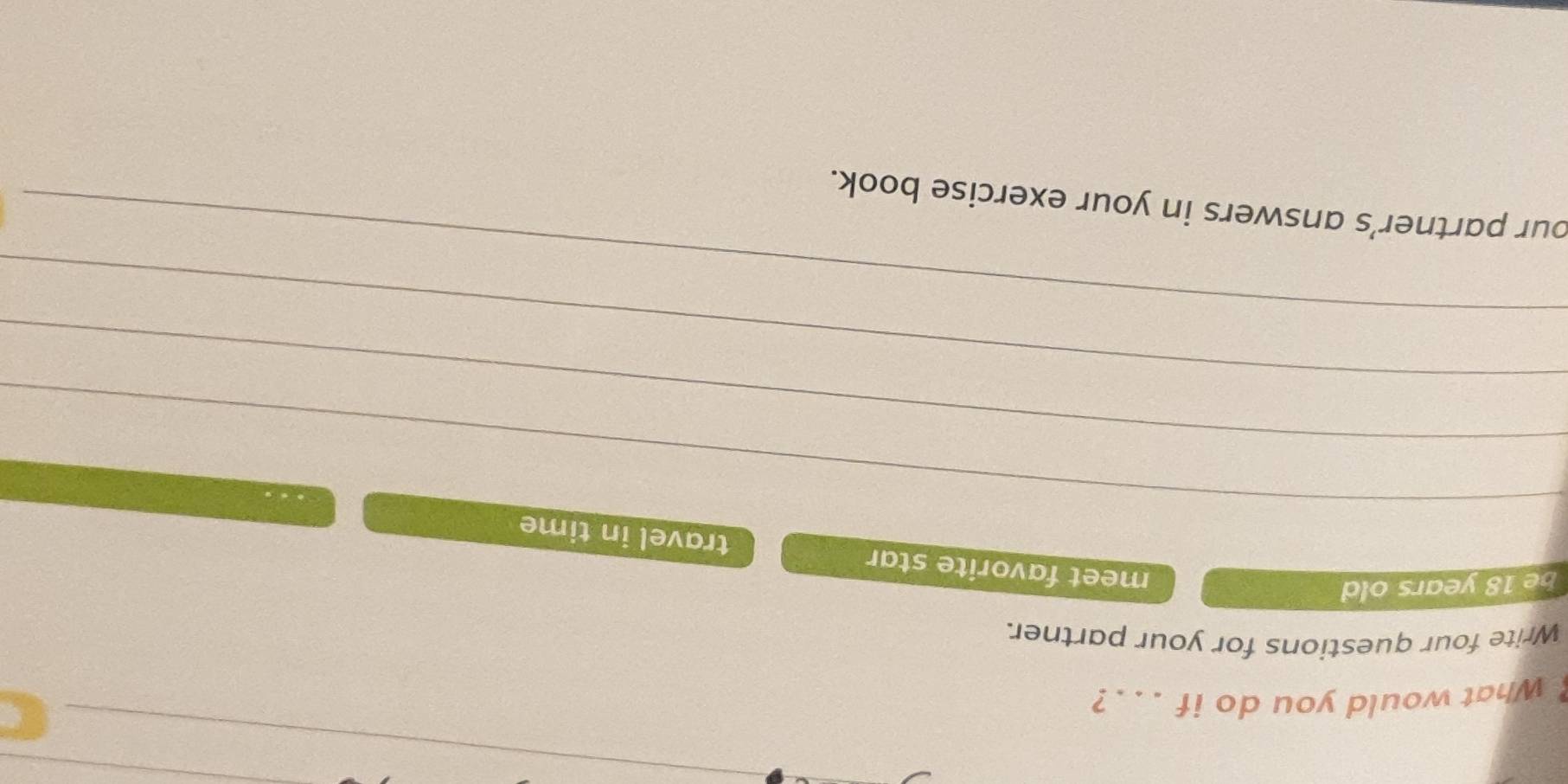 What would you do if . . .? 
_ 
Write four questions for your partner. 
be 18 years old 
_ 
meet favorite star travel in time 
_ 
_ 
_ 
our partner’s answers in your exercise book.